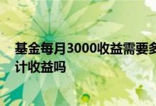 基金每月3000收益需要多少本金 基金收益不取出当本金再计收益吗