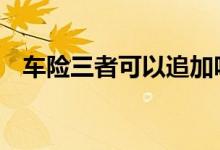 车险三者可以追加吗 车险可以后续追加吗