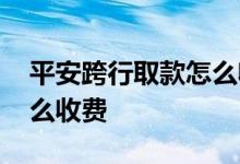 平安跨行取款怎么收费标准 平安跨行取款怎么收费