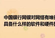 中国银行网银对网络有啥要求 中国银行：使用中行网银需要具备什么样的软件和硬件配置