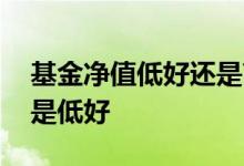 基金净值低好还是高好 基金历史净值高好还是低好