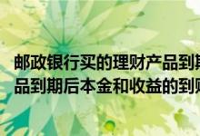 邮政银行买的理财产品到期了什么时候到账 邮政银行理财产品到期后本金和收益的到账时间