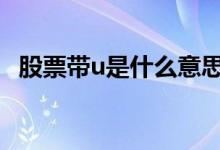 股票带u是什么意思啊 股票带u是什么意思