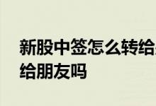 新股中签怎么转给别人的 打新中签后可以转给朋友吗