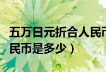 五万日元折合人民币是多少（五万日元折合人民币是多少）