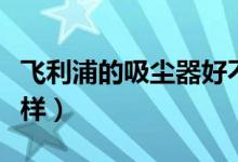 飞利浦的吸尘器好不好（飞利浦的吸尘器怎么样）