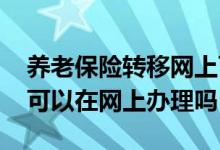 养老保险转移网上可以办理吗 养老保险转移可以在网上办理吗