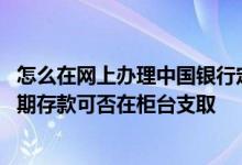 怎么在网上办理中国银行定期存款 中国银行：网上开立的定期存款可否在柜台支取