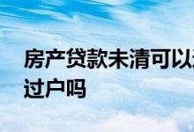 房产贷款未清可以过户吗 房子有贷款未清能过户吗
