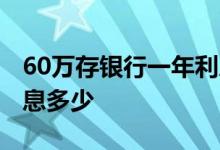 60万存银行一年利息收入 60万存银行一年利息多少