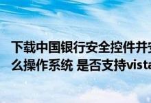 下载中国银行安全控件并安装 中国银行：安全控件适用于什么操作系统 是否支持vista操作系统