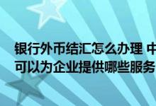 银行外币结汇怎么办理 中国银行：国际结算下“外币结汇”可以为企业提供哪些服务