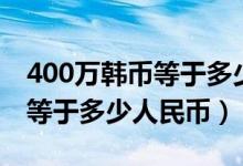 400万韩币等于多少人民币最新（400万韩币等于多少人民币）