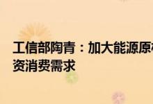 工信部陶青：加大能源原材料保供稳价力度着力扩大工业投资消费需求