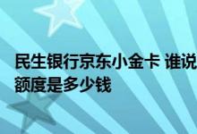 民生银行京东小金卡 谁说一下民生银行与京东合作的小金卡额度是多少钱