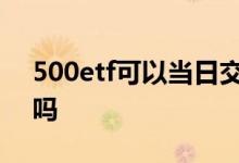 500etf可以当日交易吗 500etf可以t 0交易吗