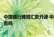 中国银行跨境汇款开通 中国银行：“跨境汇款”支持预约服务吗