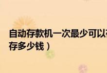 自动存款机一次最少可以存多少钱（自动存款机一次最多能存多少钱）