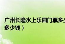 广州长隆水上乐园门票多少钱2019（广州长隆水上乐园门票多少钱）