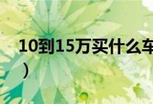 10到15万买什么车（推荐热门销量好的车型）