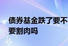 债券基金跌了要不要割肉 债券基金亏损还需要割肉吗