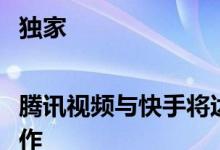 独家|腾讯视频与快手将达成长视频二次创作战略合作
