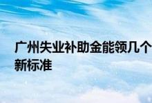 广州失业补助金能领几个月 广州失业补助金领取2022年最新标准 