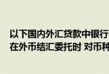 以下国内外汇贷款中银行可以直接办理结汇的是 中国银行：在外币结汇委托时 对币种有什么限制