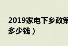 2019家电下乡政策（农村家电补贴类型补贴多少钱）