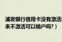 浦发银行信用卡没有激活怎么注销（浦发银行信用卡办理下来不激活可以销户吗?）