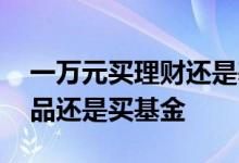 一万元买理财还是基金 一万块钱是买理财产品还是买基金