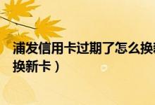 浦发信用卡过期了怎么换新卡（浦发银行信用卡到期如何更换新卡）
