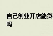 自己创业开店能贷款吗 自己创业开店能贷款吗