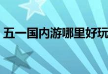 五一国内游哪里好玩（劳动节最佳去处推荐）