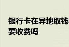 银行卡在异地取钱收不收费 银行卡异地取钱要收费吗