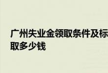 广州失业金领取条件及标准2022是什么 广州失业金可以领取多少钱 