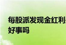 每股派发现金红利是利好 股票派现金红利是好事吗
