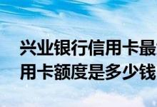 兴业银行信用卡最大额度多少钱 兴业银行信用卡额度是多少钱