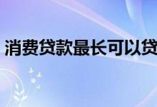 消费贷款最长可以贷几年（消费贷款怎么贷）