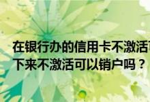在银行办的信用卡不激活可以退吗（哈尔滨银行信用卡办理下来不激活可以销户吗？）