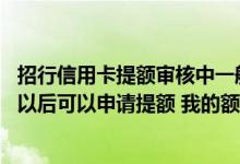 招行信用卡提额审核中一般要多久 招行的信用卡在使用多久以后可以申请提额 我的额度是5000