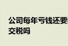 公司每年亏钱还要缴税吗 公司一直亏钱还要交税吗