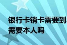 银行卡销卡需要到本地去销卡吗 银行卡销卡需要本人吗