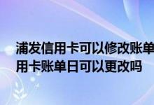 浦发信用卡可以修改账单日么 什么是信用卡账单日 浦发信用卡账单日可以更改吗