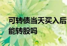 可转债当天买入后可转股吗 可转债买入当天能转股吗