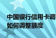 中国银行信用卡调额度方法 中国银行信用卡如何调整额度