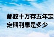 邮政十万存五年定期利息是多少 十万存五年定期利息是多少