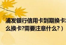 浦发银行信用卡到期换卡怎么激活（浦发银行信用卡到期怎么换卡?需要注意什么?）