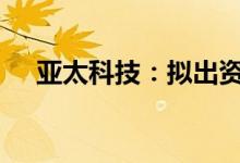 亚太科技：拟出资2700万元设合资公司