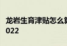 龙岩生育津贴怎么算 龙岩生育津贴领取流程2022 